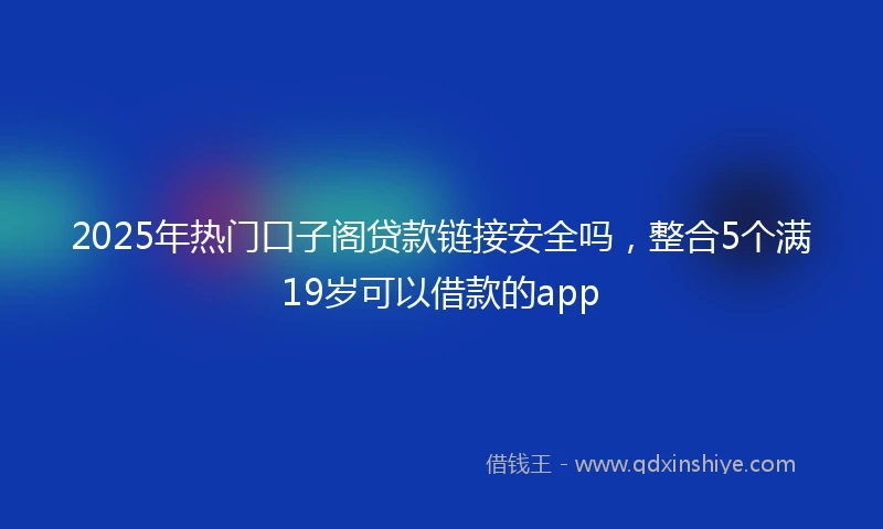2025年热门口子阁贷款链接安全吗，整合5个满19岁可以借款的app