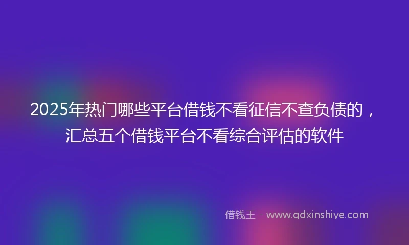 2025年热门哪些平台借钱不看征信不查负债的，汇总五个借钱平台不看综合评估的软件