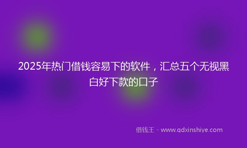 2025年热门借钱容易下的软件，汇总五个无视黑白好下款的口子