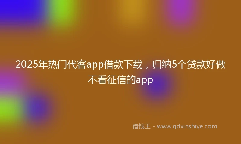 2025年热门代客app借款下载，归纳5个贷款好做不看征信的app