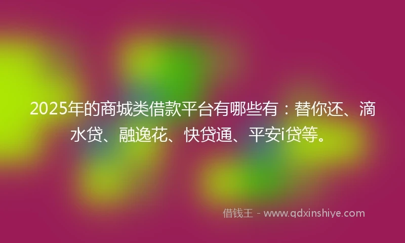 2025年的商城类借款平台有哪些有：替你还、滴水贷、融逸花、快贷通、平安i贷等。