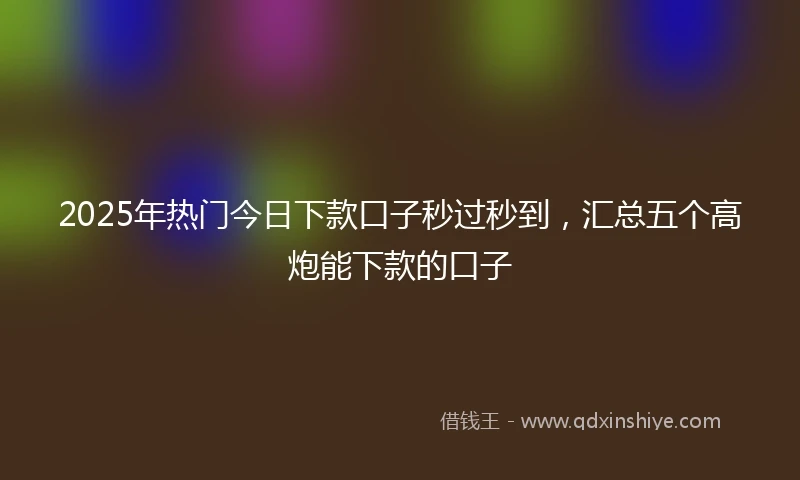2025年热门今日下款口子秒过秒到，汇总五个高炮能下款的口子
