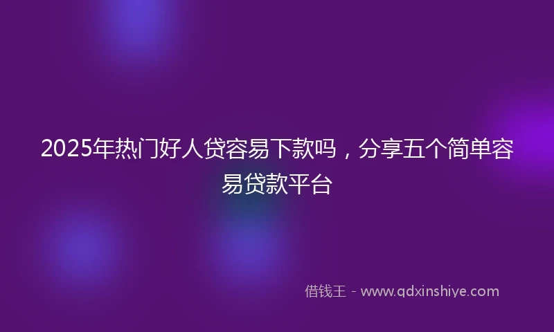 2025年热门好人贷容易下款吗，分享五个简单容易贷款平台