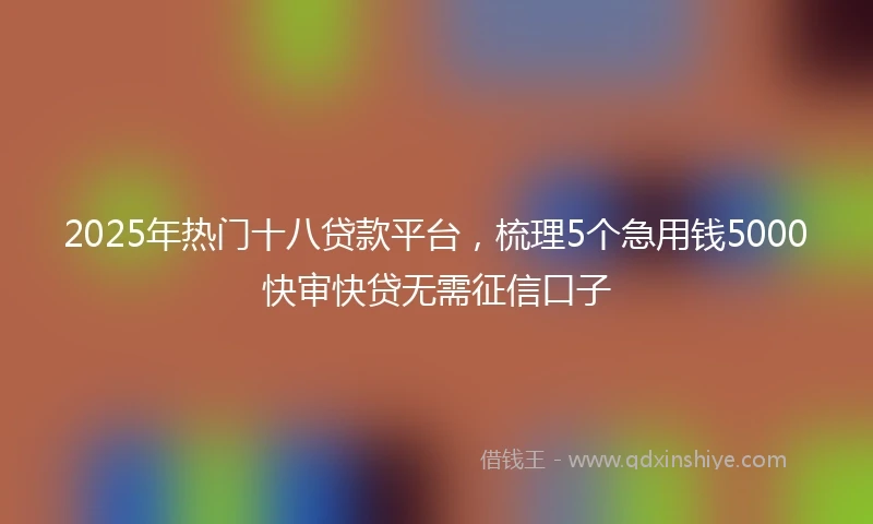 2025年热门十八贷款平台，梳理5个急用钱5000快审快贷无需征信口子
