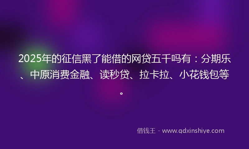 2025年的征信黑了能借的网贷五千吗有：分期乐、中原消费金融、读秒贷、拉卡拉、小花钱包等。