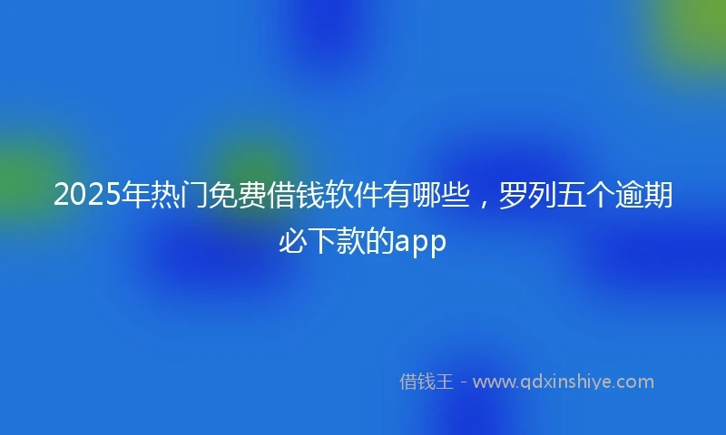2025年热门免费借钱软件有哪些，罗列五个逾期必下款的app