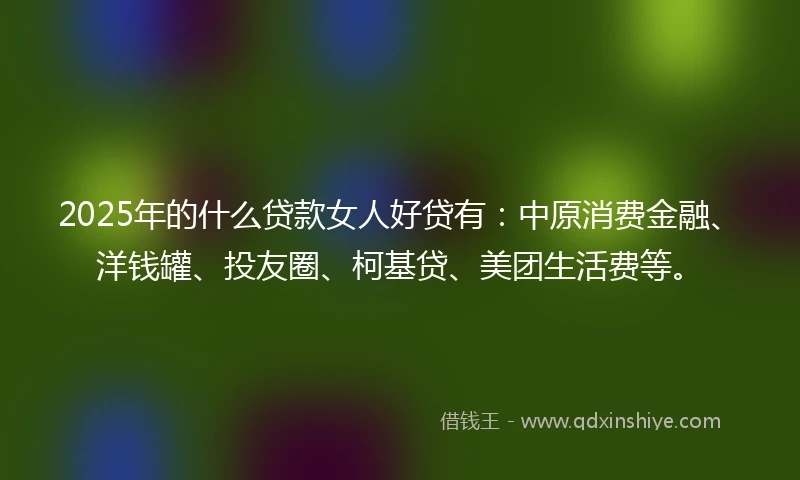2025年的什么贷款女人好贷有：中原消费金融、洋钱罐、投友圈、柯基贷、美团生活费等。