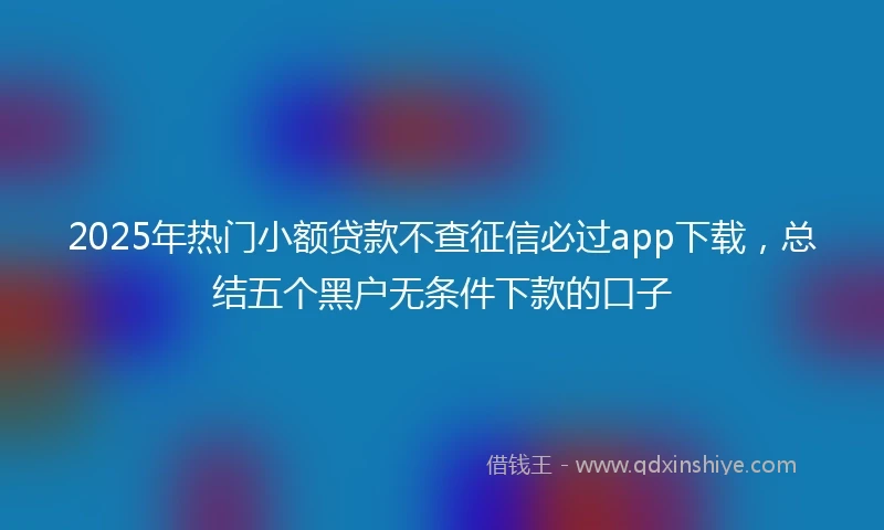 2025年热门小额贷款不查征信必过app下载，总结五个黑户无条件下款的口子