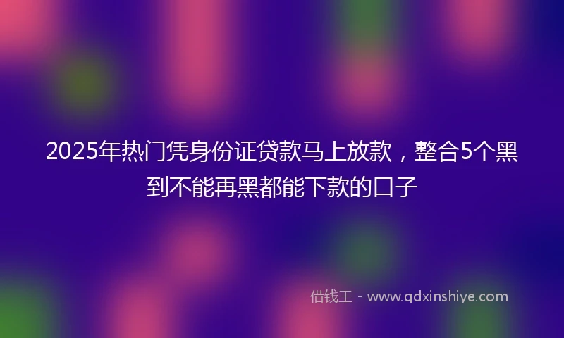 2025年热门凭身份证贷款马上放款，整合5个黑到不能再黑都能下款的口子