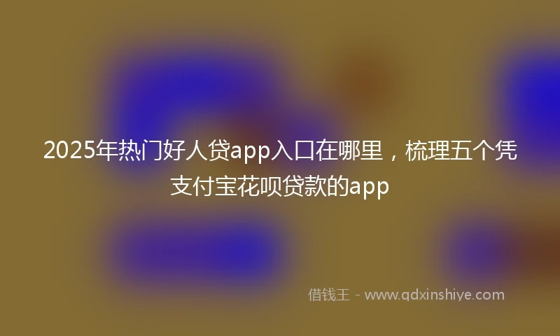 2025年热门好人贷app入口在哪里，梳理五个凭支付宝花呗贷款的app