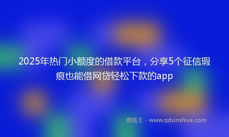 2025年热门小额度的借款平台，分享5个征信瑕疵也能借网贷轻松下款的app