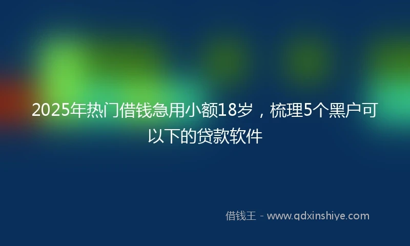 2025年热门借钱急用小额18岁，梳理5个黑户可以下的贷款软件