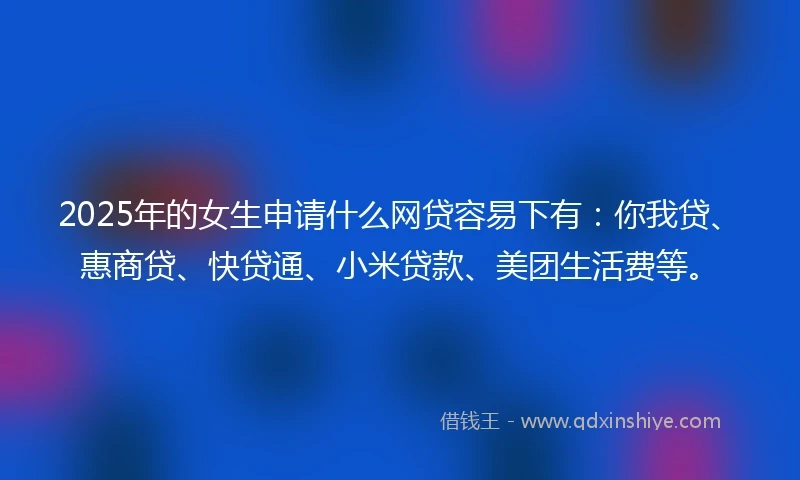 2025年的女生申请什么网贷容易下有：你我贷、惠商贷、快贷通、小米贷款、美团生活费等。