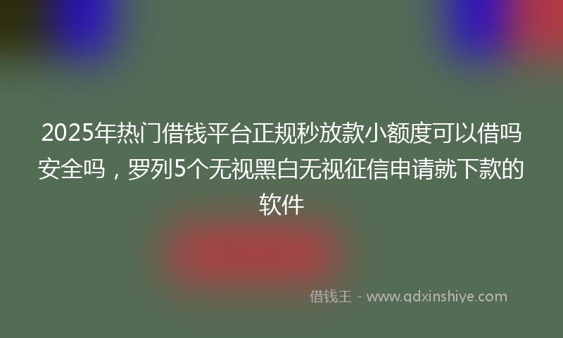 2025年热门借钱平台正规秒放款小额度可以借吗安全吗，罗列5个无视黑白无视征信申请就下款的软件