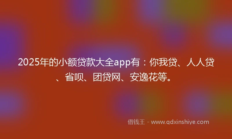 2025年的小额贷款大全app有：你我贷、人人贷、省呗、团贷网、安逸花等。