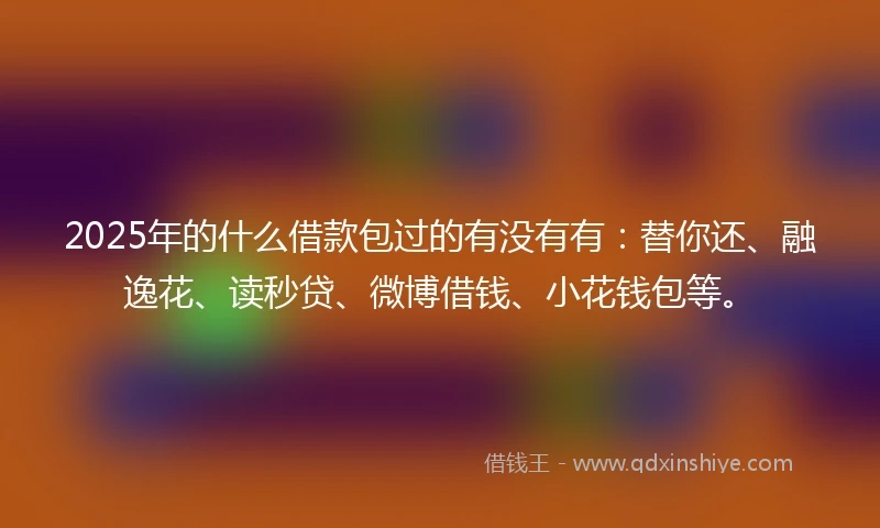 2025年的什么借款包过的有没有有：替你还、融逸花、读秒贷、微博借钱、小花钱包等。