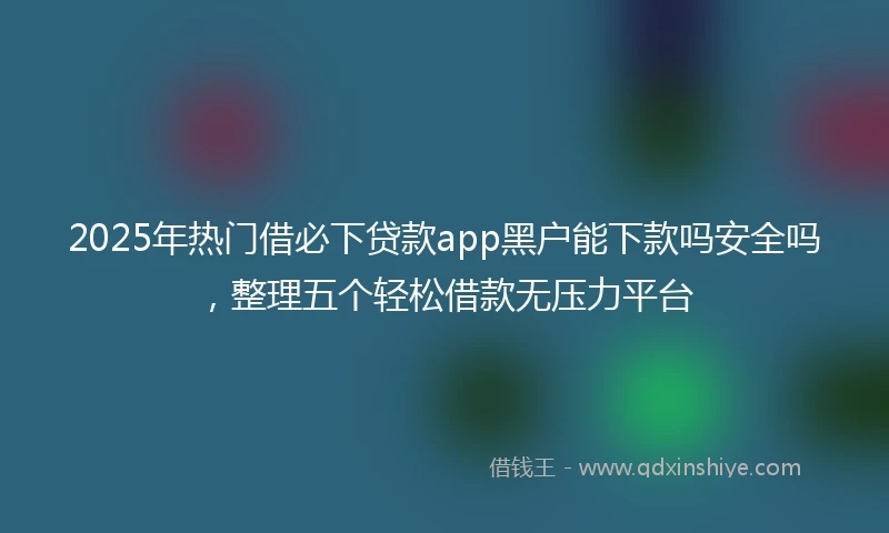 2025年热门借必下贷款app黑户能下款吗安全吗，整理五个轻松借款无压力平台
