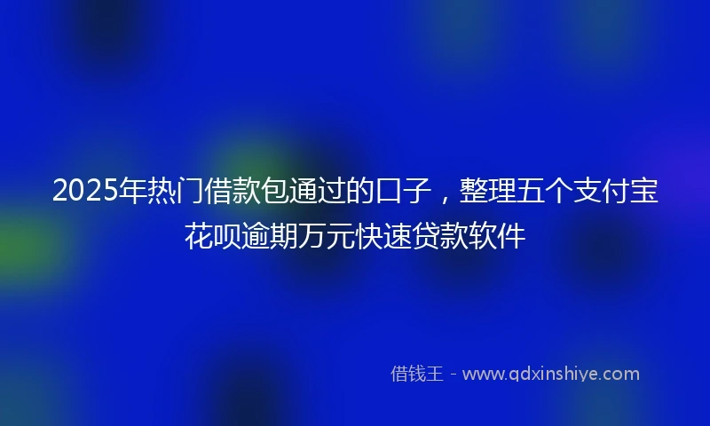 2025年热门借款包通过的口子，整理五个支付宝花呗逾期万元快速贷款软件