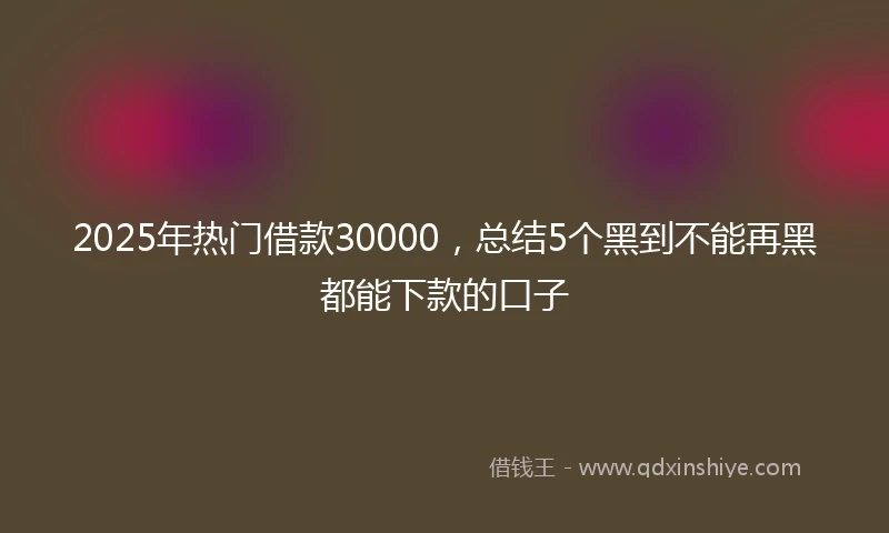 2025年热门借款30000，总结5个黑到不能再黑都能下款的口子