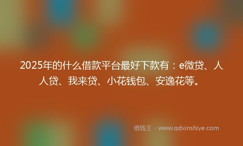 2025年的什么借款平台最好下款有：e微贷、人人贷、我来贷、小花钱包、安逸花等。