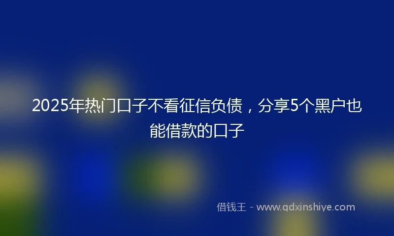 2025年热门口子不看征信负债，分享5个黑户也能借款的口子