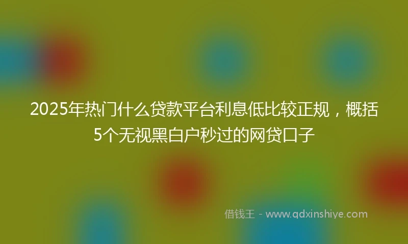 2025年热门什么贷款平台利息低比较正规，概括5个无视黑白户秒过的网贷口子