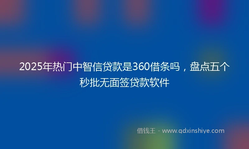 2025年热门中智信贷款是360借条吗，盘点五个秒批无面签贷款软件