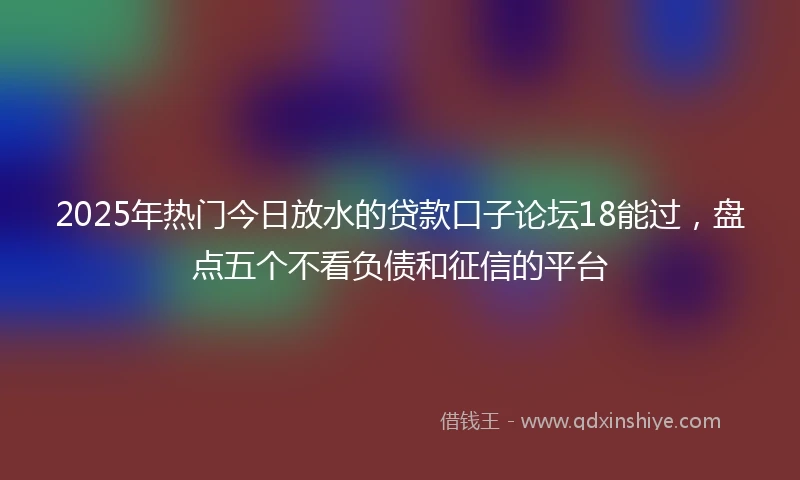 2025年热门今日放水的贷款口子论坛18能过，盘点五个不看负债和征信的平台
