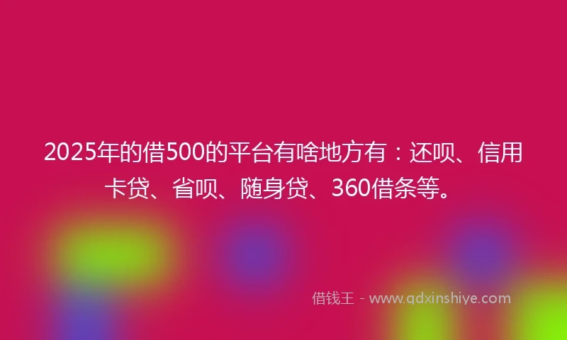 2025年的借500的平台有啥地方有：还呗、信用卡贷、省呗、随身贷、360借条等。