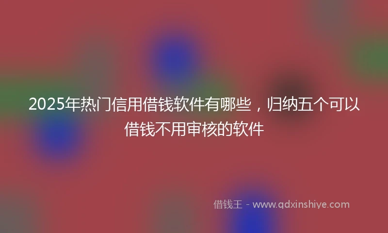 2025年热门信用借钱软件有哪些，归纳五个可以借钱不用审核的软件