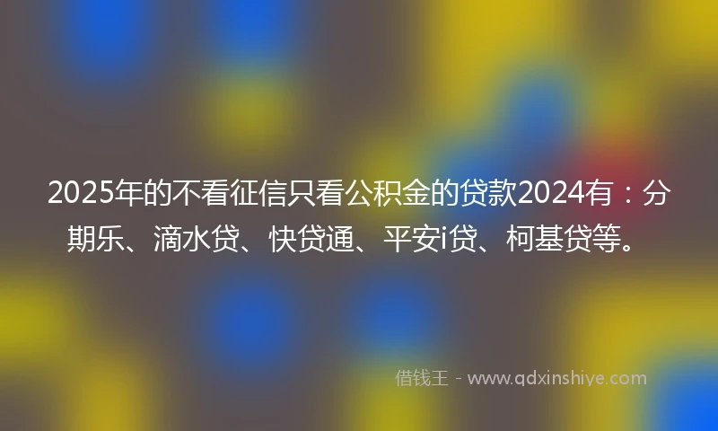 2025年的不看征信只看公积金的贷款2024有：分期乐、滴水贷、快贷通、平安i贷、柯基贷等。