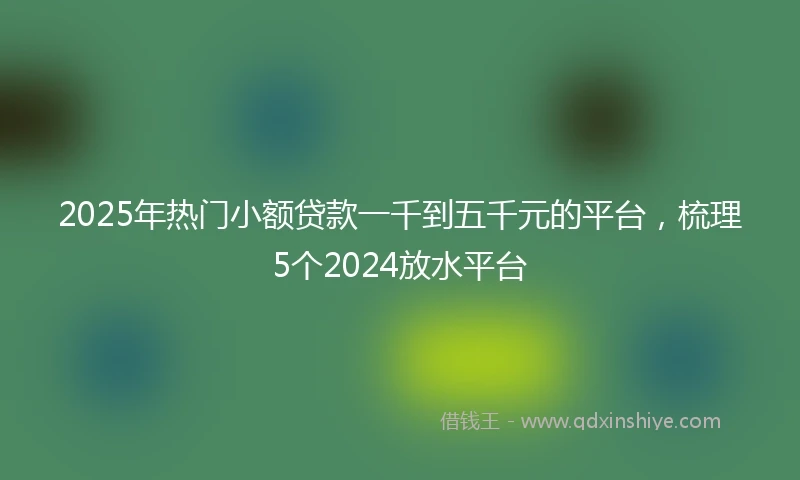 2025年热门小额贷款一千到五千元的平台，梳理5个2024放水平台