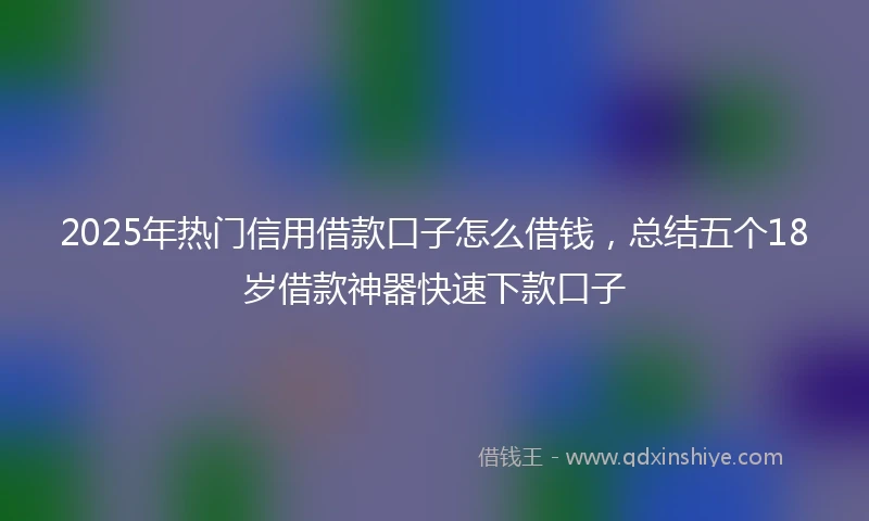 2025年热门信用借款口子怎么借钱，总结五个18岁借款神器快速下款口子