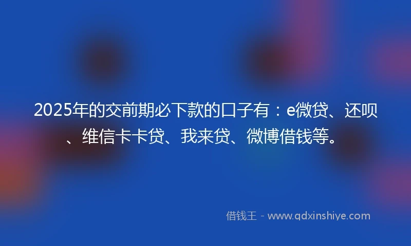 2025年的交前期必下款的口子有：e微贷、还呗、维信卡卡贷、我来贷、微博借钱等。