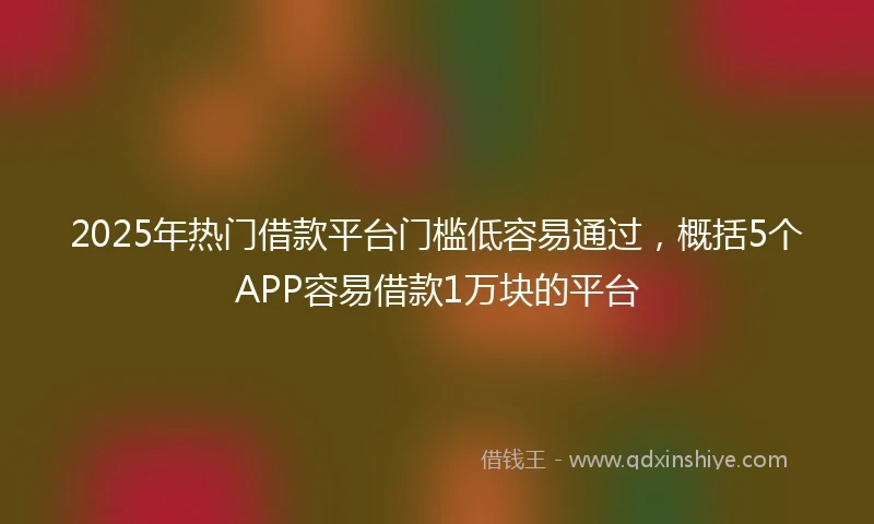 2025年热门借款平台门槛低容易通过，概括5个APP容易借款1万块的平台