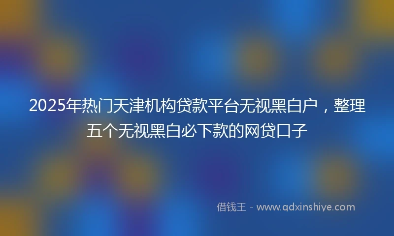 2025年热门天津机构贷款平台无视黑白户，整理五个无视黑白必下款的网贷口子