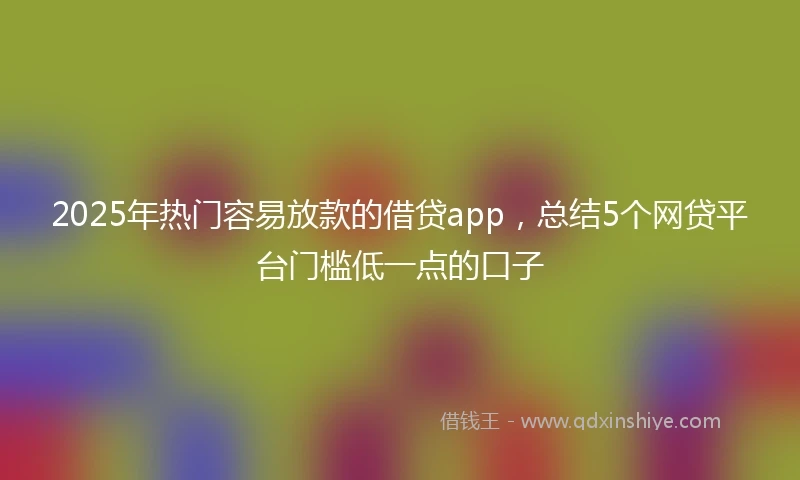 2025年热门容易放款的借贷app，总结5个网贷平台门槛低一点的口子