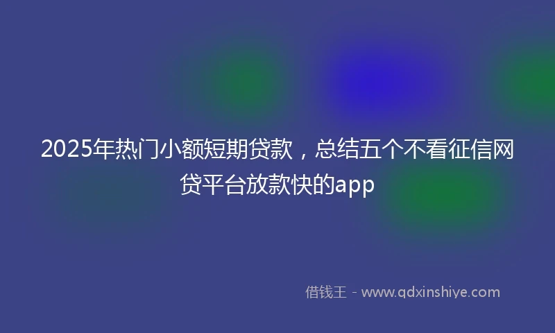 2025年热门小额短期贷款，总结五个不看征信网贷平台放款快的app