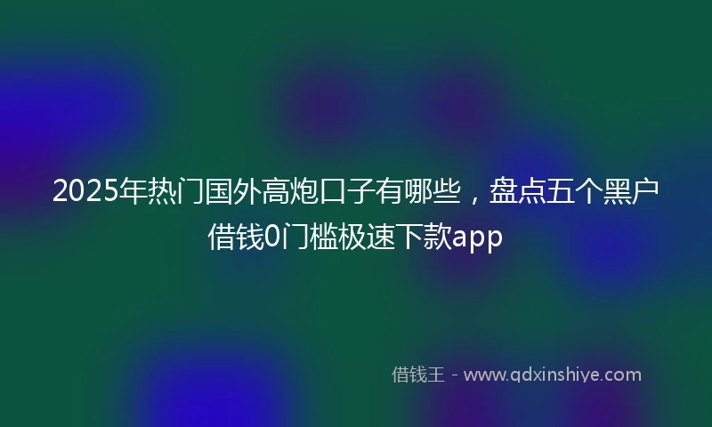 2025年热门国外高炮口子有哪些，盘点五个黑户借钱0门槛极速下款app