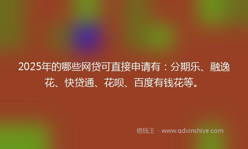2025年的哪些网贷可直接申请有：分期乐、融逸花、快贷通、花呗、百度有钱花等。