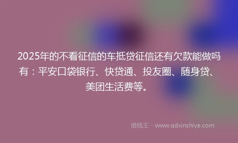 2025年的不看征信的车抵贷征信还有欠款能做吗有：平安口袋银行、快贷通、投友圈、随身贷、美团生活费等。