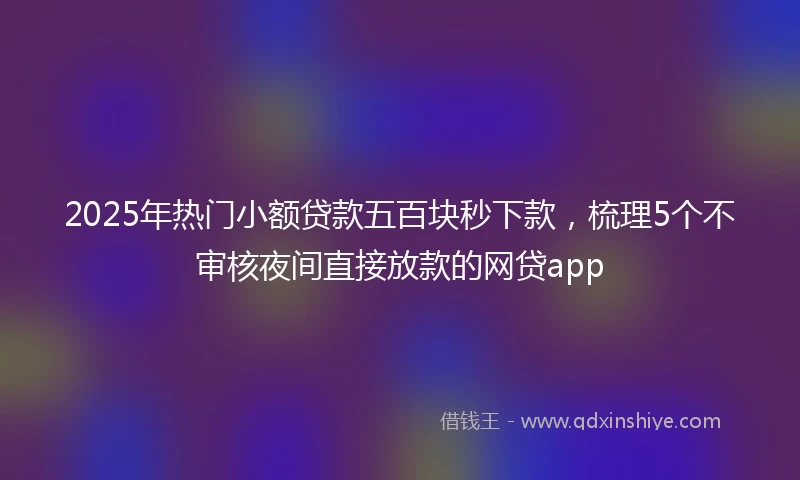 2025年热门小额贷款五百块秒下款，梳理5个不审核夜间直接放款的网贷app