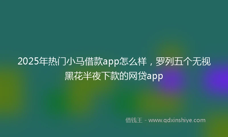 2025年热门小马借款app怎么样，罗列五个无视黑花半夜下款的网贷app