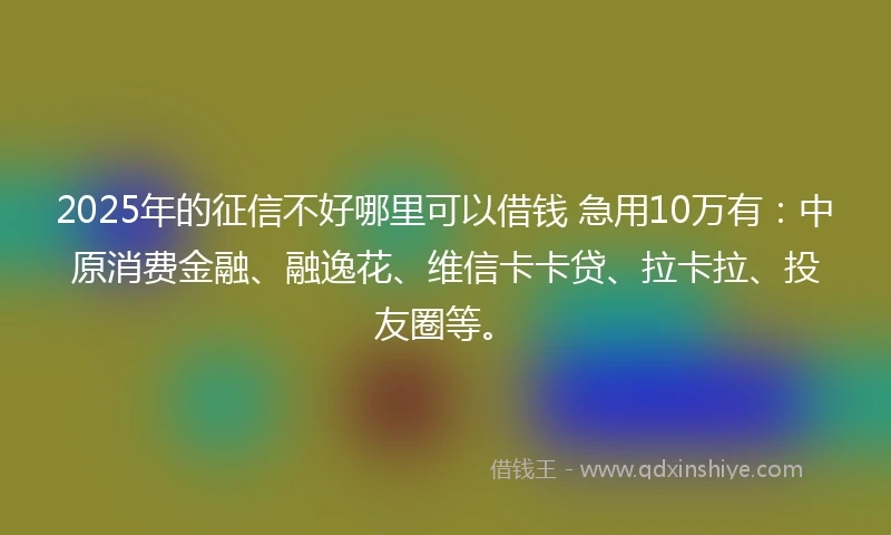 2025年的征信不好哪里可以借钱 急用10万有：中原消费金融、融逸花、维信卡卡贷、拉卡拉、投友圈等。