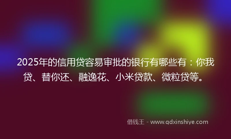 2025年的信用贷容易审批的银行有哪些有：你我贷、替你还、融逸花、小米贷款、微粒贷等。