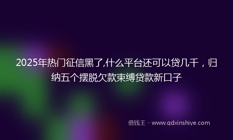 2025年热门征信黑了,什么平台还可以贷几千，归纳五个摆脱欠款束缚贷款新口子