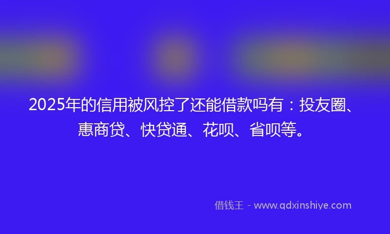 2025年的信用被风控了还能借款吗有：投友圈、惠商贷、快贷通、花呗、省呗等。