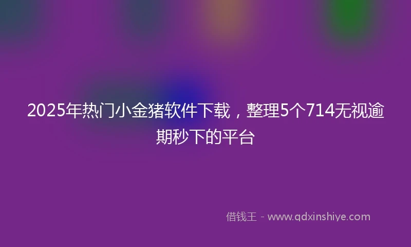 2025年热门小金猪软件下载，整理5个714无视逾期秒下的平台