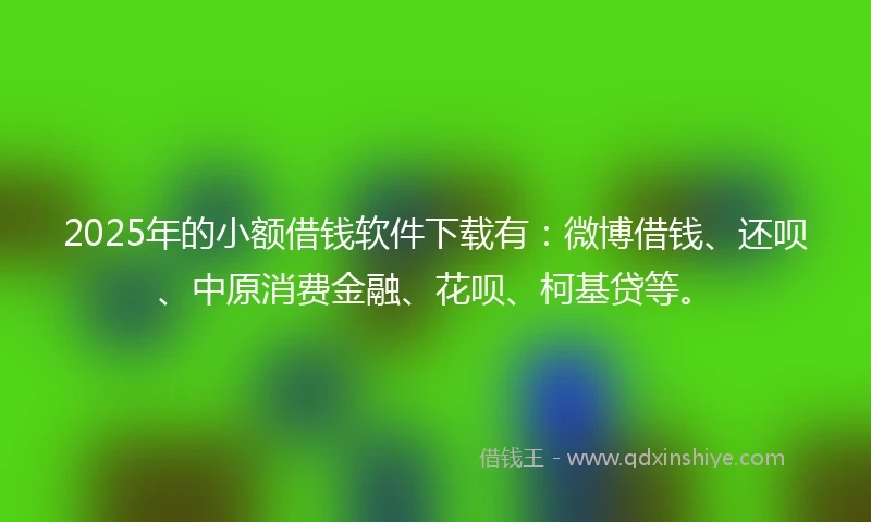2025年的小额借钱软件下载有：微博借钱、还呗、中原消费金融、花呗、柯基贷等。