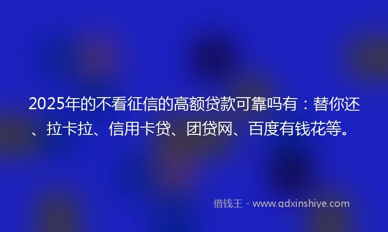 2025年的不看征信的高额贷款可靠吗有：替你还、拉卡拉、信用卡贷、团贷网、百度有钱花等。